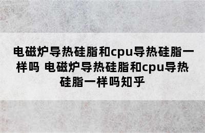 电磁炉导热硅脂和cpu导热硅脂一样吗 电磁炉导热硅脂和cpu导热硅脂一样吗知乎